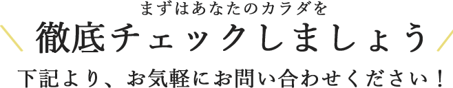 まずはあなたのカラダを徹底チェックしましょう下記より、お気軽にお問い合わせください！